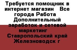 Требуется помощник в интернет-магазин - Все города Работа » Дополнительный заработок и сетевой маркетинг   . Ставропольский край,Железноводск г.